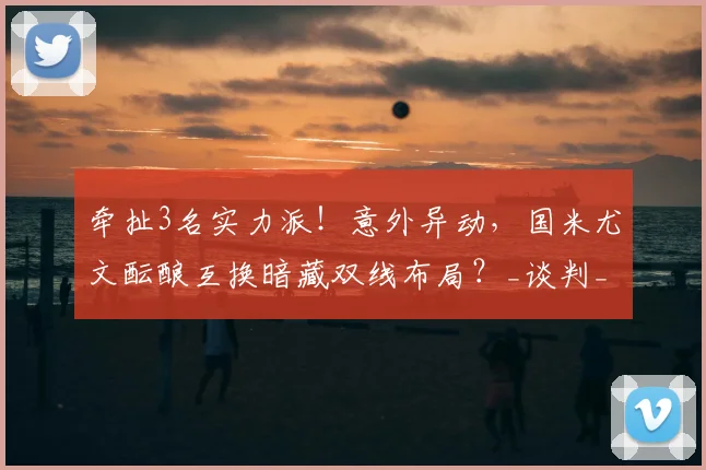牵扯3名实力派!意外异动,国米尤文酝酿互换暗藏双线布局?_谈判_球员_坎比亚索