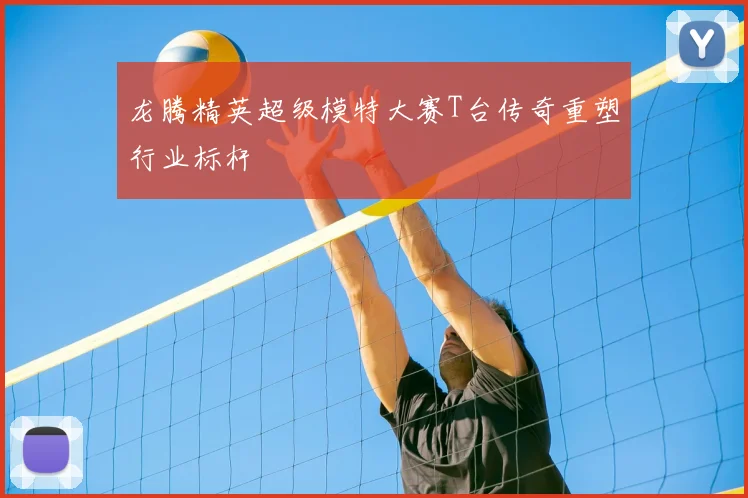 龙腾精英超级模特大赛T台传奇重塑行业标杆