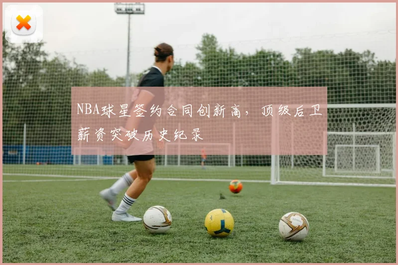 NBA球星签约合同创新高，顶级后卫薪资突破历史纪录