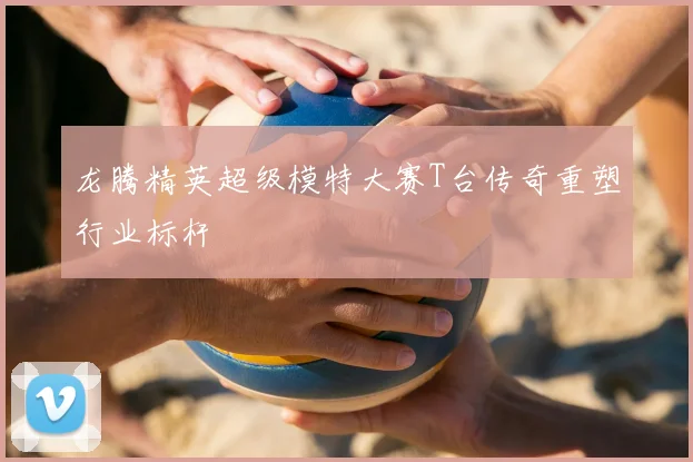 龙腾精英超级模特大赛T台传奇重塑行业标杆