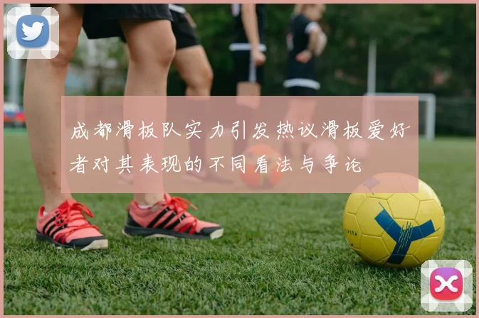 成都滑板队实力引发热议滑板爱好者对其表现的不同看法与争论