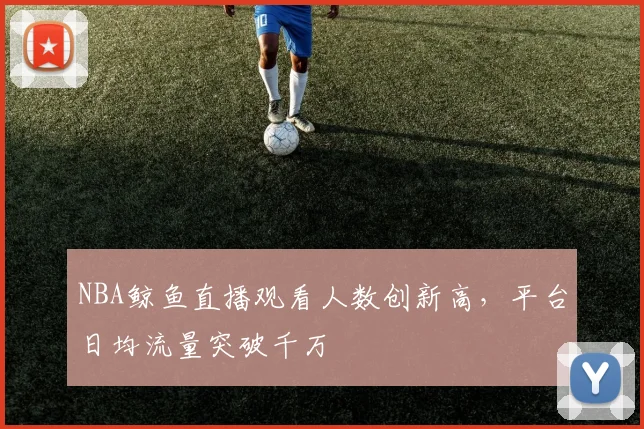 NBA鲸鱼直播观看人数创新高,平台日均流量突破千万