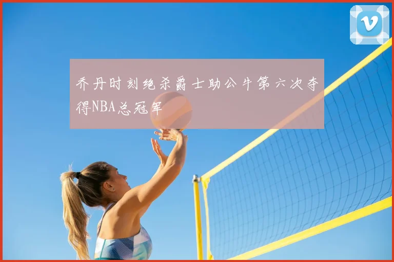 乔丹时刻绝杀爵士助公牛第六次夺得NBA总冠军